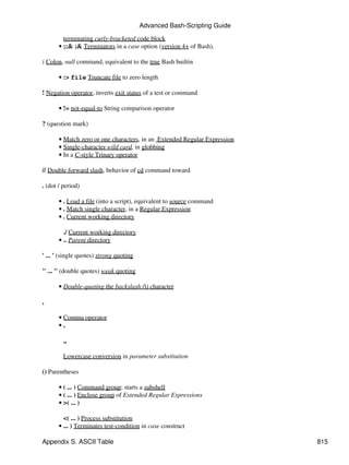 Advanced Bash-Scripting Guide

         terminating curly-bracketed code block
       • ;;& ;& Terminators in a case option (version 4+ of Bash).

: Colon, null command, equivalent to the true Bash builtin

       • :> file Truncate file to zero length

! Negation operator, inverts exit status of a test or command

       • != not-equal-to String comparison operator

? (question mark)

       • Match zero or one characters, in an Extended Regular Expression
       • Single-character wild card, in globbing
       • In a C-style Trinary operator

// Double forward slash, behavior of cd command toward

. (dot / period)

       • . Load a file (into a script), equivalent to source command
       • . Match single character, in a Regular Expression
       • . Current working directory

         ./ Current working directory
       • .. Parent directory

' ... ' (single quotes) strong quoting

" ... " (double quotes) weak quoting

       • Double-quoting the backslash () character

,

       • Comma operator
       •,

         ,,

         Lowercase conversion in parameter substitution

() Parentheses

       • ( ... ) Command group; starts a subshell
       • ( ... ) Enclose group of Extended Regular Expressions
       • >( ... )

         <( ... ) Process substitution
       • ... ) Terminates test-condition in case construct

Appendix S. ASCII Table                                                    815
 