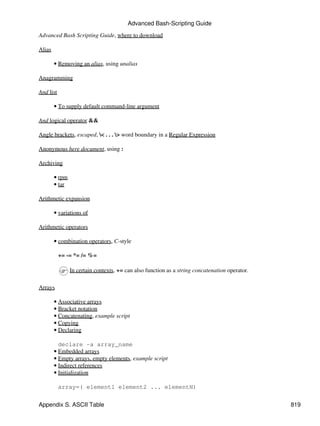 Advanced Bash-Scripting Guide

Advanced Bash Scripting Guide, where to download

Alias

        • Removing an alias, using unalias

Anagramming

And list

        • To supply default command-line argument

And logical operator &&

Angle brackets, escaped, < . . . > word boundary in a Regular Expression

Anonymous here document, using :

Archiving

        • rpm
        • tar

Arithmetic expansion

        • variations of

Arithmetic operators

        • combination operators, C-style

           += -= *= /= %=

                In certain contexts, += can also function as a string concatenation operator.

Arrays

        • Associative arrays
        • Bracket notation
        • Concatenating, example script
        • Copying
        • Declaring

          declare -a array_name
        • Embedded arrays
        • Empty arrays, empty elements, example script
        • Indirect references
        • Initialization

           array=( element1 element2 ... elementN)


Appendix S. ASCII Table                                                                         819
 