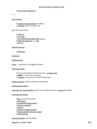 Advanced Bash-Scripting Guide

      • Do not fork a subprocess

***

case construct

      • Command-line parameters, handling
      • Globbing, filtering strings with

cat, concatentate file(s)

      • Abuse of
      • cat scripts
      • Less efficient than redirecting stdin
      • Piping the output of, to a read
      • Uses of

Character devices

      • testing for

Checksum

Child processes

Colon, : , equivalent to the true Bash builtin

Colorizing scripts

      • Cycling through the background colors, example script
      • Table of color escape sequences
      • Template, colored text on colored background

Comma operator, linking commands or operations

Command-line options

command_not_found_handle () builtin error-handling function (version 4+ of Bash)

Command substitution

      • $( ... ), preferred notation
      • Backquotes
      • Extending the Bash toolset
      • Invokes a subshell
      • Nesting
      • Removes trailing newlines
      • Setting variable from loop output
      • Word splitting

Comment headers, special purpose

Appendix S. ASCII Table                                                            822
 