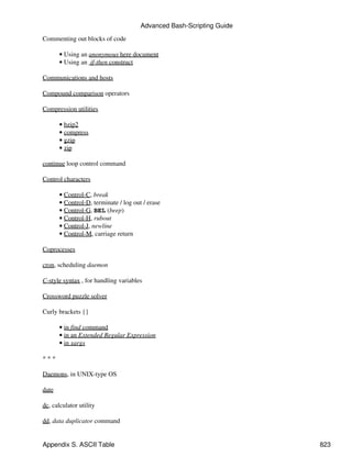 Advanced Bash-Scripting Guide

Commenting out blocks of code

       • Using an anonymous here document
       • Using an if-then construct

Communications and hosts

Compound comparison operators

Compression utilities

       • bzip2
       • compress
       • gzip
       • zip

continue loop control command

Control characters

       • Control-C, break
       • Control-D, terminate / log out / erase
       • Control-G, BEL (beep)
       • Control-H, rubout
       • Control-J, newline
       • Control-M, carriage return

Coprocesses

cron, scheduling daemon

C-style syntax , for handling variables

Crossword puzzle solver

Curly brackets {}

       • in find command
       • in an Extended Regular Expression
       • in xargs

***

Daemons, in UNIX-type OS

date

dc, calculator utility

dd, data duplicator command


Appendix S. ASCII Table                                                823
 