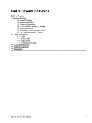 Part 3. Beyond the Basics
Table of Contents
9. Variables Revisited
        9.1. Internal Variables
        9.2. Manipulating Strings
        9.3. Parameter Substitution
        9.4. Typing variables: declare or typeset
        9.5. Indirect References
        9.6. $RANDOM: generate random integer
        9.7. The Double-Parentheses Construct
10. Loops and Branches
        10.1. Loops
        10.2. Nested Loops
        10.3. Loop Control
        10.4. Testing and Branching
11. Command Substitution
12. Arithmetic Expansion
13. Recess Time




Part 3. Beyond the Basics                           77
 