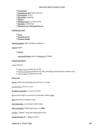 Advanced Bash-Scripting Guide
      • Conversions
      • Copying raw data to/from devices
      • File deletion, secure
      • Keystrokes, capturing
      • Options
      • Random access on a data stream
      • Swapfiles, initializing
      • Thread on www.linuxquestions.org

Debugging scripts

      • Tools
      • Trapping at exit
      • Trapping signals

Decimal number, Bash interprets numbers as

declare builtin

      • options

        case-modification options (version 4+ of Bash)

Default parameters

/dev directory

      • /dev/null pseudo-device file
      • /dev/urandom pseudo-device file, generating pseudorandom numbers with
      • /dev/zero, pseudo-device file

Device file

dialog, utility for generating dialog boxes in a script

$DIRSTACK directory stack

Disabled commands, in restricted shells

do keyword, begins execution of commands within a loop

done keyword, terminates a loop

DOS batch files, converting to shell scripts

DOS commands, UNIX equivalents of (table)

dot files, "hidden" setup and configuration files

Double brackets [[ ... ]] test construct


Appendix S. ASCII Table                                                         824
 