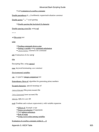 Advanced Bash-Scripting Guide

       • and evaluation of octal/hex constants

Double parentheses (( ... )) arithmetic expansion/evaluation construct

Double quotes " ... " weak quoting

       • Double-quoting the backslash () character

Double-spacing a text file, using sed

***

-e File exists test

echo

       • Feeding commands down a pipe
       • Setting a variable using command substitution
       • /bin/echo, external echo command

elif, Contraction of else and if

else

Encrypting files, using openssl

esac, keyword terminating case construct

Environmental variables

-eq , is-equal-to integer comparison test

Eratosthenes, Sieve of, algorithm for generating prime numbers

Escaped characters, special meanings of

/etc/fstab (filesystem mount) file

/etc/passwd (user account) file

$EUID, Effective user ID

eval, Combine and evaluate expression(s), with variable expansion

       • Effects of, Example script
       • Forces reevaluation of arguments
       • And indirect references
       • Risk of using
       • Using eval to select among variables

Evaluation of octal/hex constants within [[ ... ]]

Appendix S. ASCII Table                                                  825
 