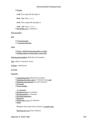 Advanced Bash-Scripting Guide

         • Closing

          n<&- Close input file descriptor n

          0<&-, <&- Close stdin

          n>&- Close output file descriptor n

           1>&-, >&- Close stdout
         • File handles in C, similarity to

File encryption

find

         • {} Curly brackets
         • ; Escaped semicolon

Filter

         • Using - with file-processing utility as a filter
         • Feeding output of a filter back to same filter

Floating point numbers, Bash does not recognize

fold, a filter to wrap lines of text

Forking a child process

for loops

Functions

         • Arguments passed referred to by position
         • Capturing the return value of a function using echo
         • Definition must precede first call to function
         • Exit status
         • Local variables

           and recursion
         • Passing an array to a function
         • Passing pointers to a function
         • Positional parameters
         • Recursion
         • Redirecting stdin of a function
         • return

          Multiple return values from a function, example script

          Returning an array from a function


Appendix S. ASCII Table                                                   827
 