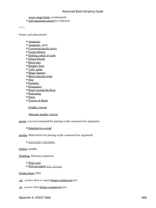 Advanced Bash-Scripting Guide
        return range limits, workarounds
      • shift arguments passed to a function

***

Games and amusements

      • Anagrams
      • Anagrams, again
      • Crossword puzzle solver
      • Crypto-Quotes
      • Dealing a deck of cards
      • Fifteen Puzzle
      • Horse race
      • Knight's Tour
      • "Life" game
      • Magic Squares
      • Music-playing script
      • Nim
      • Pachinko
      • Perquackey
      • Petals Around the Rose
      • Podcasting
      • Poem
      • Towers of Hanoi

        Graphic version

        Alternate graphic version

getopt, external command for parsing script command-line arguments

      • Emulated in a script

getopts, Bash builtin for parsing script command-line arguments

      • $OPTIND / $OPTARG

Global variable

Globbing, filename expansion

      • Wild cards
      • Will not match dot files

Golden Ratio (Phi)

-ge , greater-than or equal integer comparison test

-gt , greater-than integer comparison test


Appendix S. ASCII Table                                               828
 