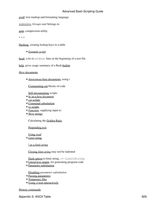 Advanced Bash-Scripting Guide

groff, text markup and formatting language

$GROUPS, Groups user belongs to

gzip, compression utility

***

Hashing, creating lookup keys in a table

      • Example script

head, echo to stdout lines at the beginning of a text file

help, gives usage summary of a Bash builtin

Here documents

      • Anonymous here documents, using :

        Commenting out blocks of code

        Self-documenting scripts
      • bc in a here document
      • cat scripts
      • Command substitution
      • ex scripts
      • Function, supplying input to
      • Here strings

        Calculating the Golden Ratio

        Prepending text

        Using read
      • Limit string

        ! as a limit string

        Closing limit string may not be indented

        Dash option to limit string, <<-LimitString
      • Literal text output, for generating program code
      • Parameter substitution

        Disabling parameter substitution
      • Passing parameters
      • Temporary files
      • Using vi non-interactively

History commands

Appendix S. ASCII Table                                                829
 