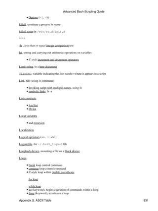 Advanced Bash-Scripting Guide

        • Options (-l, -9)

killall, terminate a process by name

killall script in /etc/rc.d/init.d

***

-le , less-than or equal integer comparison test

let, setting and carrying out arithmetic operations on variables

        • C-style increment and decrement operators

Limit string, in a here document

$LINENO, variable indicating the line number where it appears in a script

Link, file (using ln command)

        • Invoking script with multiple names, using ln
        • symbolic links, ln -s

List constructs

        • And list
        • Or list

Local variables

        • and recursion

Localization

Logical operators (&&, ||, etc.)

Logout file, the ~/.bash_logout file

Loopback device, mounting a file on a block device

Loops

        • break loop control command
        • continue loop control command
        • C-style loop within double parentheses

         for loop

          while loop
        • do (keyword), begins execution of commands within a loop
        • done (keyword), terminates a loop

Appendix S. ASCII Table                                                     831
 