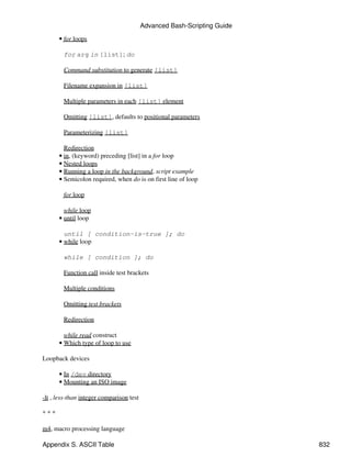 Advanced Bash-Scripting Guide

      • for loops

        for arg in [list]; do

        Command substitution to generate [list]

        Filename expansion in [list]

        Multiple parameters in each [list] element

        Omitting [list], defaults to positional parameters

        Parameterizing [list]

        Redirection
      • in, (keyword) preceding [list] in a for loop
      • Nested loops
      • Running a loop in the background, script example
      • Semicolon required, when do is on first line of loop

        for loop

        while loop
      • until loop

        until [ condition-is-true ]; do
      • while loop

        while [ condition ]; do

        Function call inside test brackets

        Multiple conditions

        Omitting test brackets

        Redirection

        while read construct
      • Which type of loop to use

Loopback devices

      • In /dev directory
      • Mounting an ISO image

-lt , less-than integer comparison test

***

m4, macro processing language

Appendix S. ASCII Table                                                   832
 