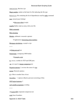 Advanced Bash-Scripting Guide

$MACHTYPE, Machine type

Magic number, marker at the head of a file indicating the file type

Makefile, file containing the list of dependencies used by make command

man, manual page (lookup)

      • Man page editor (script)

mapfile builtin, loads an array with a text file

Math commands

Meta-meaning

Modulo, arithmetic remainder operator

      • Application: Generating prime numbers

Mortgage calculations, example script

***

-n String not null test

Named pipe, a temporary FIFO buffer

      • Example script

nc, netcat, a toolkit for TCP and UDP ports

-ne, not-equal-to integer comparison test

Negation operator, !, reverses the sense of a test

netstat, Network statistics

nl, a filter to number lines of text

Noclobber, -C option to Bash to prevent overwriting of files

NOT logical operator, !

null variable assignment, avoiding

***

-o Logical OR compound comparison test

octal, base-8 numbers

Appendix S. ASCII Table                                                   833
 