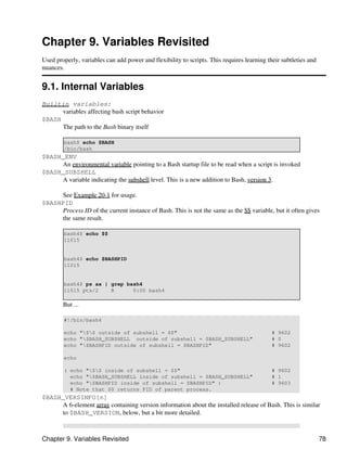 Chapter 9. Variables Revisited
Used properly, variables can add power and flexibility to scripts. This requires learning their subtleties and
nuances.


9.1. Internal Variables
Builtin variables:
      variables affecting bash script behavior
$BASH
      The path to the Bash binary itself

        bash$ echo $BASH
        /bin/bash
$BASH_ENV
     An environmental variable pointing to a Bash startup file to be read when a script is invoked
$BASH_SUBSHELL
     A variable indicating the subshell level. This is a new addition to Bash, version 3.

     See Example 20-1 for usage.
$BASHPID
     Process ID of the current instance of Bash. This is not the same as the $$ variable, but it often gives
     the same result.

        bash4$ echo $$
        11015


        bash4$ echo $BASHPID
        11015


        bash4$ ps ax | grep bash4
        11015 pts/2    R      0:00 bash4

        But ...

        #!/bin/bash4

        echo "$$ outside of subshell = $$"                                                # 9602
        echo "$BASH_SUBSHELL outside of subshell = $BASH_SUBSHELL"                         # 0
        echo "$BASHPID outside of subshell = $BASHPID"                                     # 9602

        echo

        ( echo "$$ inside of subshell = $$"                                               # 9602
          echo "$BASH_SUBSHELL inside of subshell = $BASH_SUBSHELL"                        # 1
          echo "$BASHPID inside of subshell = $BASHPID" )                                  # 9603
          # Note that $$ returns PID of parent process.
$BASH_VERSINFO[n]
     A 6-element array containing version information about the installed release of Bash. This is similar
     to $BASH_VERSION, below, but a bit more detailed.



Chapter 9. Variables Revisited                                                                                   78
 