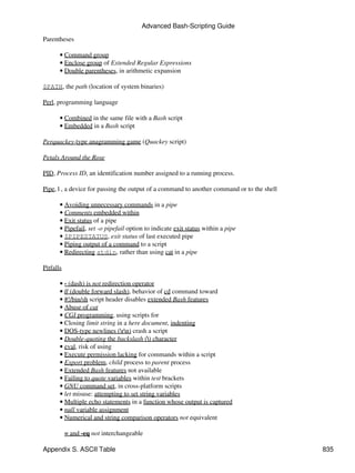 Advanced Bash-Scripting Guide

Parentheses

       • Command group
       • Enclose group of Extended Regular Expressions
       • Double parentheses, in arithmetic expansion

$PATH, the path (location of system binaries)

Perl, programming language

       • Combined in the same file with a Bash script
       • Embedded in a Bash script

Perquackey-type anagramming game (Quackey script)

Petals Around the Rose

PID, Process ID, an identification number assigned to a running process.

Pipe, | , a device for passing the output of a command to another command or to the shell

       • Avoiding unnecessary commands in a pipe
       • Comments embedded within
       • Exit status of a pipe
       • Pipefail, set -o pipefail option to indicate exit status within a pipe
       • $PIPESTATUS, exit status of last executed pipe
       • Piping output of a command to a script
       • Redirecting stdin, rather than using cat in a pipe

Pitfalls

       • - (dash) is not redirection operator
       • // (double forward slash), behavior of cd command toward
       • #!/bin/sh script header disables extended Bash features
       • Abuse of cat
       • CGI programming, using scripts for
       • Closing limit string in a here document, indenting
       • DOS-type newlines (rn) crash a script
       • Double-quoting the backslash () character
       • eval, risk of using
       • Execute permission lacking for commands within a script
       • Export problem, child process to parent process
       • Extended Bash features not available
       • Failing to quote variables within test brackets
       • GNU command set, in cross-platform scripts
       • let misuse: attempting to set string variables
       • Multiple echo statements in a function whose output is captured
       • null variable assignment
       • Numerical and string comparison operators not equivalent

           = and -eq not interchangeable

Appendix S. ASCII Table                                                                     835
 