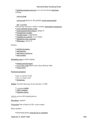 Advanced Bash-Scripting Guide

      • Omitting terminal semicolon, in a curly-bracketed code block
      • Piping

        echo to a loop

        echo to read (however, this problem can be circumvented)

        tail -f to grep
      • Preserving whitespace within a variable, unintended consequences
      • suid commands inside a script
      • Undocumented Bash features, danger of
      • Uninitialized variables
      • Variable names, inappropriate
      • Variables in a subshell, scope limited
      • Subshell in while-read loop
      • Whitespace, misuse of

Pointers

      • and file descriptors
      • and functions
      • and indirect references
      • and variables

Portability issues in shell scripting

      • Setting path and umask
      • A test suite script (Bash versus classic Bourne shell)
      • Using whatis

Positional parameters

      • $@, as separate words
      • $*, as a single word
      • in functions

POSIX, Portable Operating System Interface / UNIX

      • --posix option
      • 1003.2 standard
      • Character classes

$PPID, process ID of parent process

Precedence, operator

Prepending lines at head of a file, script example

Prime numbers

      • Generating primes using the factor command

Appendix S. ASCII Table                                                    836
 