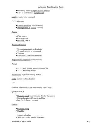 Advanced Bash-Scripting Guide

      • Generating primes using the modulo operator
      • Sieve of Eratosthenes, example script

printf, formatted print command

/proc directory

      • Running processes, files describing
      • Writing to files in /proc, warning

Process

      • Child process
      • Parent process
      • Process ID (PID)

Process substitution

      • To compare contents of directories
      • To supply stdin of a command
      • Template
      • while-read loop without a subshell

Programmable completion (tab expansion)

Prompt

      • $PS1, Main prompt, seen at command line
      • $PS2, Secondary prompt

Pseudo-code, as problem-solving method

$PWD, Current working directory

***

Quackey, a Perquackey-type anagramming game (script)

Question mark, ?

      • Character match in an Extended Regular Expression
      • Single-character wild card, in globbing
      • In a C-style Trinary operator

Quoting

      • Character string
      • Variables

        within test brackets
      • Whitespace, using quoting to preserve

Appendix S. ASCII Table                                             837
 