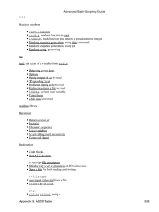 Advanced Bash-Scripting Guide

***

Random numbers

      • /dev/urandom
      • rand(), random function in awk
      • $RANDOM, Bash function that returns a pseudorandom integer
      • Random sequence generation, using date command
      • Random sequence generation, using jot
      • Random string, generating

rcs

read, set value of a variable from stdin

      • Detecting arrow keys
      • Options
      • Piping output of cat to read
      • "Prepending" text
      • Problems piping echo to read
      • Redirection from a file to read
      • $REPLY, default read variable
      • Timed input
      • while read construct

readline library

Recursion

      • Demonstration of
      • Factorial
      • Fibonacci sequence
      • Local variables
      • Script calling itself recursively
      • Towers of Hanoi

Redirection

      • Code blocks
      • exec <filename,

        to reassign file descriptors
      • Introductory-level explanation of I/O redirection
      • Open a file for both reading and writing

        <>filename
      • read input redirected from a file
      • stderr to stdout

        2>&1
      • stdin / stdout, using -

Appendix S. ASCII Table                                                838
 