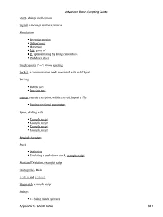 Advanced Bash-Scripting Guide

shopt, change shell options

Signal, a message sent to a process

Simulations

        • Brownian motion
        • Galton board
        • Horserace
        • Life, game of
        • PI, approximating by firing cannonballs
        • Pushdown stack

Single quotes (' ... ') strong quoting

Socket, a communication node associated with an I/O port

Sorting

        • Bubble sort
        • Insertion sort

source, execute a script or, within a script, import a file

        • Passing positional parameters

Spam, dealing with

        • Example script
        • Example script
        • Example script
        • Example script

Special characters

Stack

        • Definition
        • Emulating a push-down stack, example script

Standard Deviation, example script

Startup files, Bash

stdin and stdout

Stopwatch, example script

Strings

        • =~ String match operator

Appendix S. ASCII Table                                                  841
 