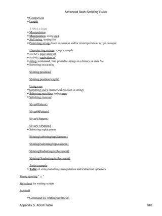 Advanced Bash-Scripting Guide
       • Comparison
       • Length

         ${#string}
       • Manipulation
       • Manipulation, using awk
       • Null string, testing for
       • Protecting strings from expansion and/or reinterpretation, script example

         Unprotecting strings, script example
       • strchr(), equivalent of
       • strlen(), equivalent of
       • strings command, find printable strings in a binary or data file
       • Substring extraction

        ${string:position}

        ${string:position:length}

         Using expr
       • Substring index (numerical position in string)
       • Substring matching, using expr
       • Substring removal

        ${var#Pattern}

        ${var##Pattern}

        ${var%Pattern}

         ${var%%Pattern}
       • Substring replacement

        ${string/substring/replacement}

        ${string//substring/replacement}

        ${string/#substring/replacement}

        ${string/%substring/replacement}

         Script example
       • Table of string/substring manipulation and extraction operators

Strong quoting ' ... '

Stylesheet for writing scripts

Subshell

       • Command list within parentheses

Appendix S. ASCII Table                                                              842
 