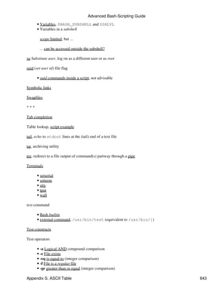 Advanced Bash-Scripting Guide

       • Variables, $BASH_SUBSHELL and $SHLVL
       • Variables in a subshell

         scope limited, but ...

         ... can be accessed outside the subshell?

su Substitute user, log on as a different user or as root

suid (set user id) file flag

       • suid commands inside a script, not advisable

Symbolic links

Swapfiles

***

Tab completion

Table lookup, script example

tail, echo to stdout lines at the (tail) end of a text file

tar, archiving utility

tee, redirect to a file output of command(s) partway through a pipe

Terminals

       • setserial
       • setterm
       • stty
       • tput
       • wall

test command

       • Bash builtin
       • external command, /usr/bin/test (equivalent to /usr/bin/[)

Test constructs

Test operators

       • -a Logical AND compound comparison
       • -e File exists
       • -eq is-equal-to (integer comparison)
       • -f File is a regular file
       • -ge greater-than or equal (integer comparison)

Appendix S. ASCII Table                                                 843
 