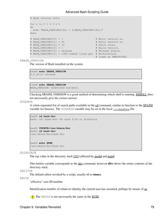 Advanced Bash-Scripting Guide
        # Bash version info:

        for n in 0 1 2 3 4 5
        do
           echo "BASH_VERSINFO[$n] = ${BASH_VERSINFO[$n]}"
        done

        #   BASH_VERSINFO[0]   =   3                        #   Major version no.
        #   BASH_VERSINFO[1]   =   00                       #   Minor version no.
        #   BASH_VERSINFO[2]   =   14                       #   Patch level.
        #   BASH_VERSINFO[3]   =   1                        #   Build version.
        #   BASH_VERSINFO[4]   =   release                  #   Release status.
        #   BASH_VERSINFO[5]   =   i386-redhat-linux-gnu    #   Architecture
                                                            #   (same as $MACHTYPE).
$BASH_VERSION
     The version of Bash installed on the system

        bash$ echo $BASH_VERSION
        3.2.25(1)-release



        tcsh% echo $BASH_VERSION
        BASH_VERSION: Undefined variable.

     Checking $BASH_VERSION is a good method of determining which shell is running. $SHELL does
     not necessarily give the correct answer.
$CDPATH
     A colon-separated list of search paths available to the cd command, similar in function to the $PATH
     variable for binaries. The $CDPATH variable may be set in the local ~/.bashrc file.

        bash$ cd bash-doc
        bash: cd: bash-doc: No such file or directory


        bash$ CDPATH=/usr/share/doc
        bash$ cd bash-doc
        /usr/share/doc/bash-doc


        bash$ echo $PWD
        /usr/share/doc/bash-doc

$DIRSTACK
     The top value in the directory stack [35] (affected by pushd and popd)

      This builtin variable corresponds to the dirs command, however dirs shows the entire contents of the
      directory stack.
$EDITOR
      The default editor invoked by a script, usually vi or emacs.
$EUID
      "effective" user ID number

       Identification number of whatever identity the current user has assumed, perhaps by means of su.

             The $EUID is not necessarily the same as the $UID.


Chapter 9. Variables Revisited                                                                            79
 