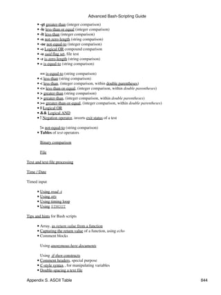 Advanced Bash-Scripting Guide
      • -gt greater-than (integer comparison)
      • -le less-than or equal (integer comparison)
      • -lt less-than (integer comparison)
      • -n not-zero-length (string comparison)
      • -ne not-equal-to (integer comparison)
      • -o Logical OR compound comparison
      • -u suid flag set, file test
      • -z is-zero-length (string comparison)
      • = is-equal-to (string comparison)

        == is-equal-to (string comparison)
      • < less-than (string comparison)
      • < less-than, (integer comparison, within double parentheses)
      • <= less-than-or-equal, (integer comparison, within double parentheses)
      • > greater-than (string comparison)
      • > greater-than, (integer comparison, within double parentheses)
      • >= greater-than-or-equal, (integer comparison, within double parentheses)
      • || Logical OR
      • && Logical AND
      • ! Negation operator, inverts exit status of a test

        != not-equal-to (string comparison)
      • Tables of test operators

        Binary comparison

        File

Text and text file processing

Time / Date

Timed input

      • Using read -t
      • Using stty
      • Using timing loop
      • Using $TMOUT

Tips and hints for Bash scripts

      • Array, as return value from a function
      • Capturing the return value of a function, using echo
      • Comment blocks

        Using anonymous here documents

        Using if-then constructs
      • Comment headers, special purpose
      • C-style syntax , for manipulating variables
      • Double-spacing a text file

Appendix S. ASCII Table                                                             844
 