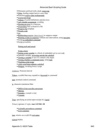 Advanced Bash-Scripting Guide
       • Filenames prefixed with a dash, removing
       • Filter, feeding output back to same filter
       • Function return value workarounds
       • if-grep test fixup
       • Library of useful definitions and functions
       • null variable assignment, avoiding
       • Passing an array to a function
       • Prepending lines at head of a file
       • Progress bar template
       • Pseudo-code
       • rcs
       • Redirecting a test to /dev/null to suppress output
       • Running scripts in sequence without user intervention, using run-parts
       • Script as embedded command
       • Script portability

         Setting path and umask

         Using whatis
       • Setting script variable to a block of embedded sed or awk code
       • Subshell variable, accessing outside the subshell
       • Testing a variable to see if it contains only digits
       • Testing whether a command exists, using type
       • Tracking script usage
       • while-read loop without a subshell
       • Widgets, invoking from a script

$TMOUT, Timeout interval

Token, a symbol that may expand to a keyword or command

tput, terminal-control command

tr, character translation filter

       • DOS to Unix text file conversion
       • Options
       • Soundex, example script
       • Variants

Trap, specifying an action upon receipt of a signal

Trinary operator, C-style, var>10?88:99

       • in double-parentheses construct
       • in let construct

true, returns successful (0) exit status

typeset builtin


Appendix S. ASCII Table                                                           845
 