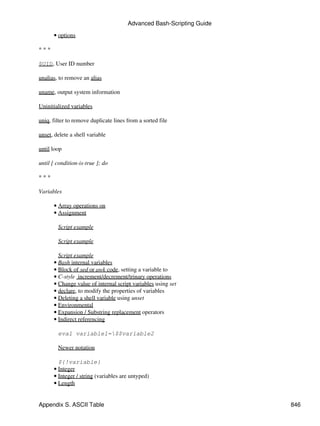 Advanced Bash-Scripting Guide

      • options

***

$UID, User ID number

unalias, to remove an alias

uname, output system information

Uninitialized variables

uniq, filter to remove duplicate lines from a sorted file

unset, delete a shell variable

until loop

until [ condition-is-true ]; do

***

Variables

      • Array operations on
      • Assignment

        Script example

        Script example

        Script example
      • Bash internal variables
      • Block of sed or awk code, setting a variable to
      • C-style increment/decrement/trinary operations
      • Change value of internal script variables using set
      • declare, to modify the properties of variables
      • Deleting a shell variable using unset
      • Environmental
      • Expansion / Substring replacement operators
      • Indirect referencing

        eval variable1=$$variable2

        Newer notation

        ${!variable}
      • Integer
      • Integer / string (variables are untyped)
      • Length


Appendix S. ASCII Table                                                846
 