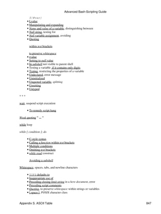 Advanced Bash-Scripting Guide
        ${#var}
      • Lvalue
      • Manipulating and expanding
      • Name and value of a variable, distinguishing between
      • Null string, testing for
      • Null variable assignment, avoiding
      • Quoting

        within test brackets

        to preserve whitespace
      • rvalue
      • Setting to null value
      • In subshell not visible to parent shell
      • Testing a variable if it contains only digits
      • Typing, restricting the properties of a variable
      • Undeclared, error message
      • Uninitialized
      • Unquoted variable, splitting
      • Unsetting
      • Untyped

***

wait, suspend script execution

      • To remedy script hang

Weak quoting " ... "

while loop

while [ condition ]; do

      • C-style syntax
      • Calling a function within test brackets
      • Multiple conditions
      • Omitting test brackets
      • while read construct

        Avoiding a subshell

Whitespace, spaces, tabs, and newline characters

      • $IFS defaults to
      • Inappropriate use of
      • Preceding closing limit string in a here document, error
      • Preceding script comments
      • Quoting, to preserve whitespace within strings or variables
      • [:space:], POSIX character class


Appendix S. ASCII Table                                               847
 