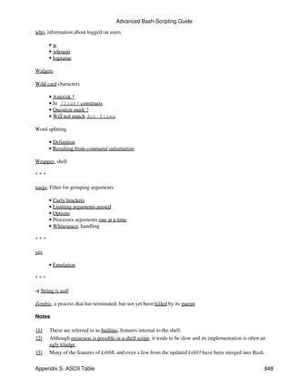 Advanced Bash-Scripting Guide
who, information about logged on users

       •w
       • whoami
       • logname

Widgets

Wild card characters

       • Asterisk *
       • In [list] constructs
       • Question mark ?
       • Will not match dot files

Word splitting

       • Definition
       • Resulting from command substitution

Wrapper, shell

***

xargs, Filter for grouping arguments

       • Curly brackets
       • Limiting arguments passed
       • Options
       • Processes arguments one at a time
       • Whitespace, handling

***

yes

       • Emulation

***

-z String is null

Zombie, a process that has terminated, but not yet been killed by its parent

Notes

[1]    These are referred to as builtins, features internal to the shell.
[2]    Although recursion is possible in a shell script, it tends to be slow and its implementation is often an
       ugly kludge.
[3]    Many of the features of ksh88, and even a few from the updated ksh93 have been merged into Bash.


Appendix S. ASCII Table                                                                                       848
 
