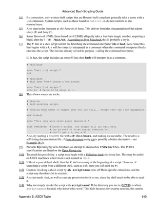 Advanced Bash-Scripting Guide

[4]    By convention, user-written shell scripts that are Bourne shell compliant generally take a name with a
       .sh extension. System scripts, such as those found in /etc/rc.d, do not conform to this
       nomenclature.
[5]    Also seen in the literature as she-bang or sh-bang. This derives from the concatenation of the tokens
       sharp (#) and bang (!).
[6]    Some flavors of UNIX (those based on 4.2 BSD) allegedly take a four-byte magic number, requiring a
       blank after the ! -- #! /bin/sh. According to Sven Mascheck this is probably a myth.
[7]    The #! line in a shell script will be the first thing the command interpreter (sh or bash) sees. Since this
       line begins with a #, it will be correctly interpreted as a comment when the command interpreter finally
       executes the script. The line has already served its purpose - calling the command interpreter.

       If, in fact, the script includes an extra #! line, then bash will interpret it as a comment.

       #!/bin/bash

       echo "Part 1 of script."
       a=1

       #!/bin/bash
       # This does *not* launch a new script.

       echo "Part 2 of script."
       echo $a # Value of $a stays at 1.
[8]    This allows some cute tricks.

       #!/bin/rm
       # Self-deleting script.

       # Nothing much seems to happen when you run this... except that the file disappears.

       WHATEVER=85

       echo "This line will never print (betcha!)."

       exit $WHATEVER       # Doesn't matter. The script will not exit here.
                            # Try an echo $? after script termination.
                            # You'll get a 0, not a 85.
       Also, try starting a README file with a #!/bin/more, and making it executable. The result is a
       self-listing documentation file. (A here document using cat is possibly a better alternative -- see
       Example 18-3).
[9]    Portable Operating System Interface, an attempt to standardize UNIX-like OSes. The POSIX
       specifications are listed on the Open Group site.
[10]   To avoid this possibility, a script may begin with a #!/bin/env bash sha-bang line. This may be useful
       on UNIX machines where bash is not located in /bin
[11]   If Bash is your default shell, then the #! isn't necessary at the beginning of a script. However, if
       launching a script from a different shell, such as tcsh, then you will need the #!.
[12]   Caution: invoking a Bash script by sh scriptname turns off Bash-specific extensions, and the
       script may therefore fail to execute.
[13]   A script needs read, as well as execute permission for it to run, since the shell needs to be able to read
       it.
[14]   Why not simply invoke the script with scriptname? If the directory you are in ($PWD) is where
       scriptname is located, why doesn't this work? This fails because, for security reasons, the current

Appendix S. ASCII Table                                                                                       849
 
