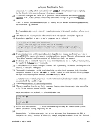 Advanced Bash-Scripting Guide

     directory (./) is not by default included in a user's $PATH. It is therefore necessary to explicitly
     invoke the script in the current directory with a ./scriptname.
[15] An operator is an agent that carries out an operation. Some examples are the common arithmetic
     operators, + - * /. In Bash, there is some overlap between the concepts of operator and keyword.
[16]
     A PID, or process ID, is a number assigned to a running process. The PIDs of running processes may
     be viewed with a ps command.


     Definition: A process is a currently executing command (or program), sometimes referred to as a
     job.
[17] The shell does the brace expansion. The command itself acts upon the result of the expansion.
[18] Exception: a code block in braces as part of a pipe may run as a subshell.

      ls | { read firstline; read secondline; }
      # Error. The code block in braces runs as a subshell,
      #+ so the output of "ls" cannot be passed to variables within the block.
      echo "First line is $firstline; second line is $secondline" # Won't work.

      # Thanks, S.C.
[19] Even as in olden times a philtre denoted a potion alleged to have magical transformative powers, so
     does a UNIX filter transform its target in (roughly) analogous fashion. (The coder who comes up with a
     "love philtre" that runs on a Linux machine will likely win accolades and honors.)
[20] Bash stores a list of commands previously issued from the command-line in a buffer, or memory space,
     for recall with the builtin history commands.
[21] A linefeed (newline) is also a whitespace character. This explains why a blank line, consisting only of a
     linefeed, is considered whitespace.
[22] Technically, the name of a variable is called an lvalue, meaning that it appears on the left side of an
     assignment statment, as in VARIABLE=23. A variable's value is an rvalue, meaning that it appears on
     the right side of an assignment statement, as in VAR2=$VARIABLE.

     A variable's name is, in fact, a reference, a pointer to the memory location(s) where the actual data
     associated with that variable is kept.
[23] Note that functions also take positional parameters.
[24] The process calling the script sets the $0 parameter. By convention, this parameter is the name of the
     script. See the manpage (manual page) for execv.

      From the command-line, however, $0 is the name of the shell.

      bash$ echo $0
      bash

      tcsh% echo $0
      tcsh
[25] Unless there is a file named first in the current working directory. Yet another reason to quote.
     (Thank you, Harald Koenig, for pointing this out.
[26]
     Encapsulating "!" within double quotes gives an error when used from the command line. This is
     interpreted as a history command. Within a script, though, this problem does not occur, since the Bash


Appendix S. ASCII Table                                                                                   850
 