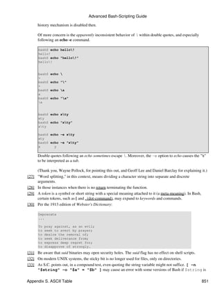 Advanced Bash-Scripting Guide

       history mechanism is disabled then.

       Of more concern is the apparently inconsistent behavior of  within double quotes, and especially
       following an echo -e command.

       bash$ echo hello!
       hello!
       bash$ echo "hello!"
       hello!


       bash$   echo 
       >
       bash$   echo ""
       >
       bash$   echo a
       a
       bash$   echo "a"
       a


       bash$ echo xty
       xty
       bash$ echo "xty"
       xty

       bash$ echo -e xty
       xty
       bash$ echo -e "xty"
       x       y

       Double quotes following an echo sometimes escape . Moreover, the -e option to echo causes the "t"
       to be interpreted as a tab.

       (Thank you, Wayne Pollock, for pointing this out, and Geoff Lee and Daniel Barclay for explaining it.)
[27]   "Word splitting," in this context, means dividing a character string into separate and discrete
       arguments.
[28]   In those instances when there is no return terminating the function.
[29]   A token is a symbol or short string with a special meaning attached to it (a meta-meaning). In Bash,
       certain tokens, such as [ and . (dot-command), may expand to keywords and commands.
[30]   Per the 1913 edition of Webster's Dictionary:

       Deprecate
       ...

       To   pray against, as an evil;
       to   seek to avert by prayer;
       to   desire the removal of;
       to   seek deliverance from;
       to   express deep regret for;
       to   disapprove of strongly.
[31] Be aware that suid binaries may open security holes. The suid flag has no effect on shell scripts.
[32] On modern UNIX systems, the sticky bit is no longer used for files, only on directories.
[33] As S.C. points out, in a compound test, even quoting the string variable might not suffice. [ -n
     "$string" -o "$a" = "$b" ] may cause an error with some versions of Bash if $string is

Appendix S. ASCII Table                                                                                    851
 