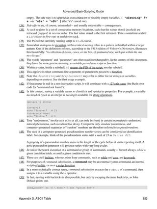 Advanced Bash-Scripting Guide

       empty. The safe way is to append an extra character to possibly empty variables, [ "x$string" !=
       x -o "x$a" = "x$b" ] (the "x's" cancel out).
[34]   Side effects are, of course, unintended -- and usually undesirable -- consequences.
[35]   A stack register is a set of consecutive memory locations, such that the values stored (pushed) are
       retrieved (popped) in reverse order. The last value stored is the first retrieved. This is sometimes called
       a LIFO (last-in-first-out) or pushdown stack.
[36]   The PID of the currently running script is $$, of course.
[37]   Somewhat analogous to recursion, in this context nesting refers to a pattern embedded within a larger
       pattern. One of the definitions of nest, according to the 1913 edition of Webster's Dictionary, illustrates
       this beautifully: "A collection of boxes, cases, or the like, of graduated size, each put within the one
       next larger."
[38]   The words "argument" and "parameter" are often used interchangeably. In the context of this document,
       they have the same precise meaning: a variable passed to a script or function.
[39]   Within a script, inside a subshell, $$ returns the PID of the script, not the subshell.
[40]   This applies to either command-line arguments or parameters passed to a function.
[41]   Note that $substring and $replacement may refer to either literal strings or variables,
       depending on context. See the first usage example.
[42]   If $parameter is null in a non-interactive script, it will terminate with a 127 exit status (the Bash error
       code for "command not found").
[43]   In this context, typing a variable means to classify it and restrict its properties. For example, a variable
       declared or typed as an integer is no longer available for string operations.

       declare -i intvar

       intvar=23
       echo "$intvar"   # 23
       intvar=stringval
       echo "$intvar"   # 0
[44] True "randomness," insofar as it exists at all, can only be found in certain incompletely understood
     natural phenomena, such as radioactive decay. Computers only simulate randomness, and
     computer-generated sequences of "random" numbers are therefore referred to as pseudorandom.
[45] The seed of a computer-generated pseudorandom number series can be considered an identification
     label. For example, think of the pseudorandom series with a seed of 23 as Series #23.

       A property of a pseurandom number series is the length of the cycle before it starts repeating itself. A
       good pseurandom generator will produce series with very long cycles.
[46]   Iteration: Repeated execution of a command or group of commands, usually -- but not always, while a
       given condition holds, or until a given condition is met.
[47]   These are shell builtins, whereas other loop commands, such as while and case, are keywords.
[48]   For purposes of command substitution, a command may be an external system command, an internal
       scripting builtin, or even a script function.
[49]   In a more technically correct sense, command substitution extracts the stdout of a command, then
       assigns it to a variable using the = operator.
[50]   In fact, nesting with backticks is also possible, but only by escaping the inner backticks, as John
       Default points out.

       word_count=` wc -w `echo * | awk '{print $8}'` `



Appendix S. ASCII Table                                                                                       852
 