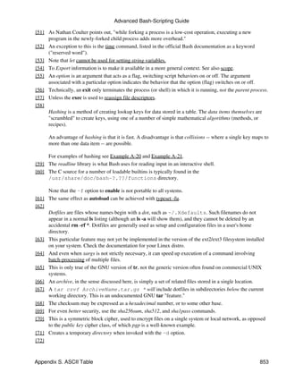 Advanced Bash-Scripting Guide

[51] As Nathan Coulter points out, "while forking a process is a low-cost operation, executing a new
     program in the newly-forked child process adds more overhead."
[52] An exception to this is the time command, listed in the official Bash documentation as a keyword
     ("reserved word").
[53] Note that let cannot be used for setting string variables.
[54] To Export information is to make it available in a more general context. See also scope.
[55] An option is an argument that acts as a flag, switching script behaviors on or off. The argument
     associated with a particular option indicates the behavior that the option (flag) switches on or off.
[56] Technically, an exit only terminates the process (or shell) in which it is running, not the parent process.
[57] Unless the exec is used to reassign file descriptors.
[58]
     Hashing is a method of creating lookup keys for data stored in a table. The data items themselves are
     "scrambled" to create keys, using one of a number of simple mathematical algorithms (methods, or
     recipes).

      An advantage of hashing is that it is fast. A disadvantage is that collisions -- where a single key maps to
      more than one data item -- are possible.

     For examples of hashing see Example A-20 and Example A-21.
[59] The readline library is what Bash uses for reading input in an interactive shell.
[60] The C source for a number of loadable builtins is typically found in the
     /usr/share/doc/bash-?.??/functions directory.

     Note that the -f option to enable is not portable to all systems.
[61] The same effect as autoload can be achieved with typeset -fu.
[62]
     Dotfiles are files whose names begin with a dot, such as ~/.Xdefaults. Such filenames do not
     appear in a normal ls listing (although an ls -a will show them), and they cannot be deleted by an
     accidental rm -rf *. Dotfiles are generally used as setup and configuration files in a user's home
     directory.
[63] This particular feature may not yet be implemented in the version of the ext2/ext3 filesystem installed
     on your system. Check the documentation for your Linux distro.
[64] And even when xargs is not strictly necessary, it can speed up execution of a command involving
     batch-processing of multiple files.
[65] This is only true of the GNU version of tr, not the generic version often found on commercial UNIX
     systems.
[66] An archive, in the sense discussed here, is simply a set of related files stored in a single location.
[67] A tar czvf ArchiveName.tar.gz * will include dotfiles in subdirectories below the current
     working directory. This is an undocumented GNU tar "feature."
[68] The checksum may be expressed as a hexadecimal number, or to some other base.
[69] For even better security, use the sha256sum, sha512, and sha1pass commands.
[70] This is a symmetric block cipher, used to encrypt files on a single system or local network, as opposed
     to the public key cipher class, of which pgp is a well-known example.
[71] Creates a temporary directory when invoked with the -d option.
[72]



Appendix S. ASCII Table                                                                                     853
 