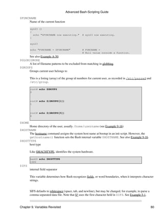 Advanced Bash-Scripting Guide

$FUNCNAME
     Name of the current function

        xyz23 ()
        {
          echo "$FUNCNAME now executing."         # xyz23 now executing.
        }

        xyz23

        echo "FUNCNAME = $FUNCNAME"               # FUNCNAME =
                                                  # Null value outside a function.
     See also Example A-50.
$GLOBIGNORE
     A list of filename patterns to be excluded from matching in globbing.
$GROUPS
     Groups current user belongs to

        This is a listing (array) of the group id numbers for current user, as recorded in /etc/passwd and
        /etc/group.

        root# echo $GROUPS
        0


        root# echo ${GROUPS[1]}
        1


        root# echo ${GROUPS[5]}
        6

$HOME
     Home directory of the user, usually /home/username (see Example 9-16)
$HOSTNAME
     The hostname command assigns the system host name at bootup in an init script. However, the
     gethostname() function sets the Bash internal variable $HOSTNAME. See also Example 9-16.
$HOSTTYPE
     host type

        Like $MACHTYPE, identifies the system hardware.

        bash$ echo $HOSTTYPE
        i686
$IFS
        internal field separator

        This variable determines how Bash recognizes fields, or word boundaries, when it interprets character
        strings.


        $IFS defaults to whitespace (space, tab, and newline), but may be changed, for example, to parse a
        comma-separated data file. Note that $* uses the first character held in $IFS. See Example 5-1.



Chapter 9. Variables Revisited                                                                               80
 