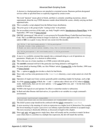 Advanced Bash-Scripting Guide

       A daemon is a background process not attached to a terminal session. Daemons perform designated
       services either at specified times or explicitly triggered by certain events.

       The word "daemon" means ghost in Greek, and there is certainly something mysterious, almost
       supernatural, about the way UNIX daemons wander about behind the scenes, silently carrying out their
       appointed tasks.
[73]   This is actually a script adapted from the Debian Linux distribution.
[74]   The print queue is the group of jobs "waiting in line" to be printed.
[75]   For an excellent overview of this topic, see Andy Vaught's article, Introduction to Named Pipes, in the
       September, 1997 issue of Linux Journal.
[76]   EBCDIC (pronounced "ebb-sid-ick") is an acronym for Extended Binary Coded Decimal Interchange
       Code. This is an IBM data format no longer in much use. A bizarre application of the conv=ebcdic
       option of dd is as a quick 'n easy, but not very secure text file encoder.

       cat $file | dd conv=swab,ebcdic > $file_encrypted
       # Encode (looks like gibberish).
       # Might as well switch bytes (swab), too, for a little extra obscurity.

       cat $file_encrypted | dd conv=swab,ascii > $file_plaintext
       # Decode.
[77] A macro is a symbolic constant that expands into a command string or a set of operations on
     parameters. Simply put, it's a shortcut or abbreviation.
[78] This is the case on a Linux machine or a UNIX system with disk quotas.
[79] The userdel command will fail if the particular user being deleted is still logged on.
[80] For more detail on burning CDRs, see Alex Withers' article, Creating CDs, in the October, 1999 issue
     of Linux Journal.
[81] The -c option to mke2fs also invokes a check for bad blocks.
[82] Since only root has write permission in the /var/lock directory, a user script cannot set a lock file
     there.
[83] Operators of single-user Linux systems generally prefer something simpler for backups, such as tar.
[84] As of the version 4 update of Bash, the -f and -c options take a block size of 512 when in POSIX
     mode. Additionally, there are two new options: -b for socket buffer size, and -T for the limit on the
     number of threads.
[85] NAND is the logical not-and operator. Its effect is somewhat similar to subtraction.
[86] In Bash and other Bourne shell derivatives, it is possible to set variables in a single command's
     environment.

       var1=value1 var2=value2 commandXXX
       # $var1 and $var2 set in the environment of 'commandXXX' only.
[87] The killall system script should not be confused with the killall command in /usr/bin.
[88] A meta-meaning is the meaning of a term or expression on a higher level of abstraction. For example,
     the literal meaning of regular expression is an ordinary expression that conforms to accepted usage.
     The meta-meaning is drastically different, as discussed at length in this chapter.
[89] Since sed, awk, and grep process single lines, there will usually not be a newline to match. In those
     cases where there is a newline in a multiple line expression, the dot will match the newline.

       #!/bin/bash



Appendix S. ASCII Table                                                                                   854
 