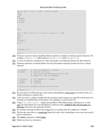 Advanced Bash-Scripting Guide

      sed -e 'N;s/.*/[&]/' << EOF           # Here Document
      line1
      line2
      EOF
      # OUTPUT:
      # [line1
      # line2]



      echo

      awk '{ $0=$1 "n" $2; if (/line.1/) {print}}' << EOF
      line 1
      line 2
      EOF
      # OUTPUT:
      # line
      # 1


      # Thanks, S.C.

      exit 0
[90] Filename expansion means expanding filename patterns or templates containing special characters. For
     example, example.??? might expand to example.001 and/or example.txt.
[91] A wild card character, analogous to a wild card in poker, can represent (almost) any other character.
[92] Filename expansion can match dotfiles, but only if the pattern explicitly includes the dot as a literal
     character.

      ~/[.]bashrc        #    Will not expand to ~/.bashrc
      ~/?bashrc          #    Neither will this.
                         #    Wild cards and metacharacters will NOT
                         #+   expand to a dot in globbing.

      ~/.[b]ashrc        #    Will expand to ~/.bashrc
      ~/.ba?hrc          #    Likewise.
      ~/.bashr*          #    Likewise.

      # Setting the "dotglob" option turns this off.

      # Thanks, S.C.
[93] By convention in UNIX and Linux, data streams and peripherals (device files) are treated as files, in a
     fashion analogous to ordinary files.
[94] A file descriptor is simply a number that the operating system assigns to an open file to keep track of it.
     Consider it a simplified type of file pointer. It is analogous to a file handle in C.
[95] Using file descriptor 5 might cause problems. When Bash creates a child process, as with
     exec, the child inherits fd 5 (see Chet Ramey's archived e-mail, SUBJECT: RE: File descriptor 5 is
     held open). Best leave this particular fd alone.
[96] An external command invoked with an exec does not (usually) fork off a subprocess / subshell.
[97] This has the same effect as a named pipe (temp file), and, in fact, named pipes were at one time used in
     process substitution.
[98] The return command is a Bash builtin.
[99] Otherwise known as redundancy.


Appendix S. ASCII Table                                                                                     855
 