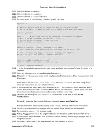 Advanced Bash-Scripting Guide

[100]   Otherwise known as tautology.
[101]   Otherwise known as a metaphor.
[102]   Otherwise known as a recursive function.
[103]   Too many levels of recursion may crash a script with a segfault.

        #!/bin/bash

        #   Warning: Running this script could possibly lock up your system!
        #   If you're lucky, it will segfault before using up all available memory.

        recursive_function ()
        {
        echo "$1"     # Makes the function do something, and hastens the segfault.
        (( $1 < $2 )) && recursive_function $(( $1 + 1 )) $2;
        # As long as 1st parameter is less than 2nd,
        #+ increment 1st and recurse.
        }

        recursive_function 1 50000 # Recurse 50,000 levels!
        # Most likely segfaults (depending on stack size, set by ulimit -m).

        # Recursion this deep might cause even a C program to segfault,
        #+ by using up all the memory allotted to the stack.


        echo "This will probably not print."
        exit 0 # This script will not exit normally.

        #   Thanks, Stéphane Chazelas.
[104] ... as the first word of a command string. Obviously, an alias is only meaningful at the beginning of a
      command.
[105] However, aliases do seem to expand positional parameters.
[106] The entries in /dev provide mount points for physical and virtual devices. These entries use very little
      drive space.

      Some devices, such as /dev/null, /dev/zero, and /dev/urandom are virtual. They are not
      actual physical devices and exist only in software.
[107] A block device reads and/or writes data in chunks, or blocks, in contrast to a character device, which
      acesses data in character units. Examples of block devices are hard drives, CDROM drives, and flash
      drives. Examples of character devices are keyboards, modems, sound cards.
[108] Of course, the mount point /mnt/flashdrive must exist. If not, then, as root, mkdir
      /mnt/flashdrive.

        To actually mount the drive, use the following command: mount /mnt/flashdrive

        Newer Linux distros automount flash drives in the /media directory without user intervention.
[109]   Certain system commands, such as procinfo, free, vmstat, lsdev, and uptime do this as well.
[110]   By convention, signal 0 is assigned to exit.
[111]   Setting the suid permission on the script itself has no effect in Linux and most other UNIX flavors.
[112]   In this context, "magic numbers" have an entirely different meaning than the magic numbers used to
        designate file types.
[113]   Precedence, in this context, has approximately the same meaning as priority

Appendix S. ASCII Table                                                                                    856
 