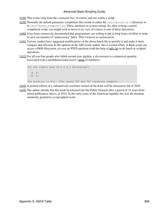 Advanced Bash-Scripting Guide

[138] This works only from the command line, of course, and not within a script.
[139] Normally the default parameter completion files reside in either the /etc/profile.d directory or
      in /etc/bash_completion. These autoload on system startup. So, after writing a useful
      completion script, you might wish to move it (as root, of course) to one of these directories.
[140] It has been extensively documented that programmers are willing to put in long hours of effort in order
      to save ten minutes of "unnecessary" labor. This is known as optimization.
[141] Various readers have suggested modifications of the above batch file to prettify it and make it more
      compact and efficient. In the opinion of the ABS Guide author, this is wasted effort. A Bash script can
      access a DOS filesystem, or even an NTFS partition (with the help of ntfs-3g) to do batch or scripted
      operations.
[142] For all you fine people who failed second-year algebra, a determinant is a numerical quantity
      associated with a multidimensional matrix (array of numbers).

      For the simple case of a 2 x 2 determinant:

         |a   b|
         |b   a|

      The solution is a*a - b*b, where "a" and "b" represent numbers.
[143] A printed edition of a substantively rewritten version of the book will be released in fall of 2010.
[144] The author intends that this book be released into the Public Domain after a period of 14 years from
      initial publication, that is, in 2014. In the early years of the American republic this was the duration
      statutorily granted to a copyrighted work.




Appendix S. ASCII Table                                                                                          858
 