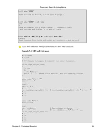 Advanced Bash-Scripting Guide
       bash$ echo "$IFS"

       (With $IFS set to default, a blank line displays.)



       bash$ echo "$IFS" | cat -vte
        ^I$
        $
       (Show whitespace: here a single space, ^I [horizontal tab],
          and newline, and display "$" at end-of-line.)



       bash$ bash -c 'set w x y z; IFS=":-;"; echo "$*"'
       w:x:y:z
       (Read commands from string and assign any arguments to pos params.)



           $IFS does not handle whitespace the same as it does other characters.

           Example 9-1. $IFS and whitespace

           #!/bin/bash
           # ifs.sh

           # $IFS treats whitespace differently than other characters.

           output_args_one_per_line()
           {
             for arg
             do
                echo "[$arg]"
             done # ^      ^  Embed within brackets, for your viewing pleasure.
           }

           echo; echo "IFS=" ""
           echo "-------"

           IFS=" "
           var=" a b c     "
           #     ^ ^^  ^^^
           output_args_one_per_line $var        # output_args_one_per_line `echo " a     b c   "`
           # [a]
           # [b]
           # [c]


           echo; echo "IFS=:"
           echo "-----"

           IFS=:
           var=":a::b:c:::"                     # Same pattern as above,
           #     ^ ^^  ^^^                      #+ but substituting ":" for " "    ...
           output_args_one_per_line $var
           # []
           # [a]
           # []
           # [b]
           # [c]


Chapter 9. Variables Revisited                                                                      81
 