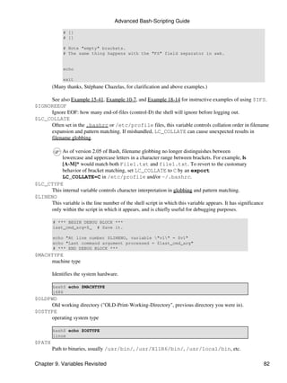 Advanced Bash-Scripting Guide

             # []
             # []

             # Note "empty" brackets.
             # The same thing happens with the "FS" field separator in awk.


             echo

             exit
        (Many thanks, Stéphane Chazelas, for clarification and above examples.)

     See also Example 15-41, Example 10-7, and Example 18-14 for instructive examples of using $IFS.
$IGNOREEOF
     Ignore EOF: how many end-of-files (control-D) the shell will ignore before logging out.
$LC_COLLATE
     Often set in the .bashrc or /etc/profile files, this variable controls collation order in filename
     expansion and pattern matching. If mishandled, LC_COLLATE can cause unexpected results in
     filename globbing.

          As of version 2.05 of Bash, filename globbing no longer distinguishes between
          lowercase and uppercase letters in a character range between brackets. For example, ls
          [A-M]* would match both File1.txt and file1.txt. To revert to the customary
          behavior of bracket matching, set LC_COLLATE to C by an export
          LC_COLLATE=C in /etc/profile and/or ~/.bashrc.
$LC_CTYPE
     This internal variable controls character interpretation in globbing and pattern matching.
$LINENO
     This variable is the line number of the shell script in which this variable appears. It has significance
     only within the script in which it appears, and is chiefly useful for debugging purposes.

        # *** BEGIN DEBUG BLOCK ***
        last_cmd_arg=$_ # Save it.

        echo "At line number $LINENO, variable "v1" = $v1"
        echo "Last command argument processed = $last_cmd_arg"
        # *** END DEBUG BLOCK ***
$MACHTYPE
     machine type

        Identifies the system hardware.

        bash$ echo $MACHTYPE
        i686
$OLDPWD
     Old working directory ("OLD-Print-Working-Directory", previous directory you were in).
$OSTYPE
     operating system type

        bash$ echo $OSTYPE
        linux
$PATH
        Path to binaries, usually /usr/bin/, /usr/X11R6/bin/, /usr/local/bin, etc.

Chapter 9. Variables Revisited                                                                                  82
 