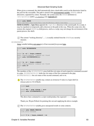 Advanced Bash-Scripting Guide

       When given a command, the shell automatically does a hash table search on the directories listed in
       the path for the executable. The path is stored in the environmental variable, $PATH, a list of
       directories, separated by colons. Normally, the system stores the $PATH definition in
       /etc/profile and/or ~/.bashrc (see Appendix G).

        bash$ echo $PATH
        /bin:/usr/bin:/usr/local/bin:/usr/X11R6/bin:/sbin:/usr/sbin
       PATH=${PATH}:/opt/bin appends the /opt/bin directory to the current path. In a script, it
       may be expedient to temporarily add a directory to the path in this way. When the script exits, this
       restores the original $PATH (a child process, such as a script, may not change the environment of the
       parent process, the shell).


         The current "working directory", ./, is usually omitted from the $PATH as a security
         measure.
$PIPESTATUS
     Array variable holding exit status(es) of last executed foreground pipe.

        bash$ echo $PIPESTATUS
        0

        bash$ ls -al | bogus_command
        bash: bogus_command: command not found
        bash$ echo ${PIPESTATUS[1]}
        127

        bash$ ls -al | bogus_command
        bash: bogus_command: command not found
        bash$ echo $?
        127

       The members of the $PIPESTATUS array hold the exit status of each respective command executed
       in a pipe. $PIPESTATUS[0] holds the exit status of the first command in the pipe,
       $PIPESTATUS[1] the exit status of the second command, and so on.

            The $PIPESTATUS variable may contain an erroneous 0 value in a login shell (in
            releases prior to 3.0 of Bash).

            tcsh% bash

            bash$ who | grep nobody | sort
            bash$ echo ${PIPESTATUS[*]}
            0

            The above lines contained in a script would produce the expected 0 1 0 output.

            Thank you, Wayne Pollock for pointing this out and supplying the above example.

            The $PIPESTATUS variable gives unexpected results in some contexts.

            bash$ echo $BASH_VERSION
            3.00.14(1)-release

            bash$ $ ls | bogus_command | wc


Chapter 9. Variables Revisited                                                                               83
 