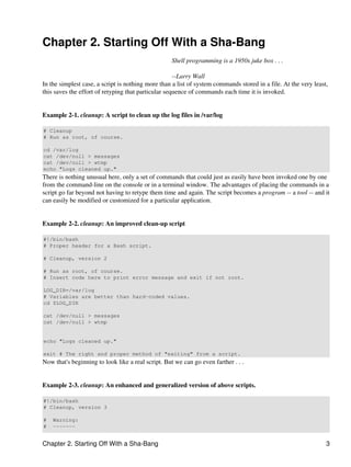 Chapter 2. Starting Off With a Sha-Bang
                                                   Shell programming is a 1950s juke box . . .

                                                     --Larry Wall
In the simplest case, a script is nothing more than a list of system commands stored in a file. At the very least,
this saves the effort of retyping that particular sequence of commands each time it is invoked.


Example 2-1. cleanup: A script to clean up the log files in /var/log

# Cleanup
# Run as root, of course.

cd /var/log
cat /dev/null > messages
cat /dev/null > wtmp
echo "Logs cleaned up."
There is nothing unusual here, only a set of commands that could just as easily have been invoked one by one
from the command-line on the console or in a terminal window. The advantages of placing the commands in a
script go far beyond not having to retype them time and again. The script becomes a program -- a tool -- and it
can easily be modified or customized for a particular application.


Example 2-2. cleanup: An improved clean-up script

#!/bin/bash
# Proper header for a Bash script.

# Cleanup, version 2

# Run as root, of course.
# Insert code here to print error message and exit if not root.

LOG_DIR=/var/log
# Variables are better than hard-coded values.
cd $LOG_DIR

cat /dev/null > messages
cat /dev/null > wtmp


echo "Logs cleaned up."

exit # The right and proper method of "exiting" from a script.
Now that's beginning to look like a real script. But we can go even farther . . .


Example 2-3. cleanup: An enhanced and generalized version of above scripts.

#!/bin/bash
# Cleanup, version 3

#   Warning:
#   -------


Chapter 2. Starting Off With a Sha-Bang                                                                          3
 