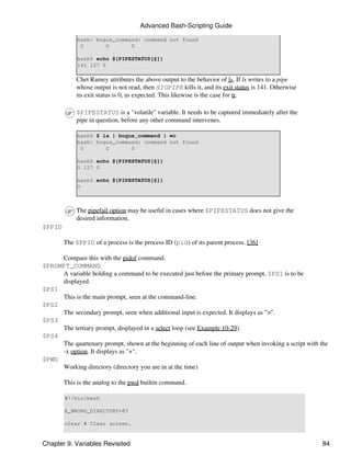 Advanced Bash-Scripting Guide

             bash: bogus_command: command not found
              0       0       0

             bash$ echo ${PIPESTATUS[@]}
             141 127 0

            Chet Ramey attributes the above output to the behavior of ls. If ls writes to a pipe
            whose output is not read, then SIGPIPE kills it, and its exit status is 141. Otherwise
            its exit status is 0, as expected. This likewise is the case for tr.

            $PIPESTATUS is a "volatile" variable. It needs to be captured immediately after the
            pipe in question, before any other command intervenes.

             bash$ $ ls | bogus_command | wc
             bash: bogus_command: command not found
              0       0       0

             bash$ echo ${PIPESTATUS[@]}
             0 127 0

             bash$ echo ${PIPESTATUS[@]}
             0



            The pipefail option may be useful in cases where $PIPESTATUS does not give the
            desired information.
$PPID

        The $PPID of a process is the process ID (pid) of its parent process. [36]

     Compare this with the pidof command.
$PROMPT_COMMAND
     A variable holding a command to be executed just before the primary prompt, $PS1 is to be
     displayed.
$PS1
     This is the main prompt, seen at the command-line.
$PS2
     The secondary prompt, seen when additional input is expected. It displays as ">".
$PS3
     The tertiary prompt, displayed in a select loop (see Example 10-29).
$PS4
     The quartenary prompt, shown at the beginning of each line of output when invoking a script with the
     -x option. It displays as "+".
$PWD
     Working directory (directory you are in at the time)

        This is the analog to the pwd builtin command.

        #!/bin/bash

        E_WRONG_DIRECTORY=83

        clear # Clear screen.


Chapter 9. Variables Revisited                                                                         84
 