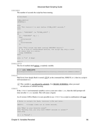 Advanced Bash-Scripting Guide

$SECONDS
     The number of seconds the script has been running.

        #!/bin/bash

        TIME_LIMIT=10
        INTERVAL=1

        echo
        echo "Hit Control-C to exit before $TIME_LIMIT seconds."
        echo

        while [ "$SECONDS" -le "$TIME_LIMIT" ]
        do
           if [ "$SECONDS" -eq 1 ]
           then
             units=second
           else
             units=seconds
           fi

          echo "This script has been running $SECONDS $units."
          # On a slow or overburdened machine, the script may skip a count
          #+ every once in a while.
          sleep $INTERVAL
        done

        echo -e "a"     # Beep!

        exit 0
$SHELLOPTS
     The list of enabled shell options, a readonly variable.

        bash$ echo $SHELLOPTS
        braceexpand:hashall:histexpand:monitor:history:interactive-comments:emacs

$SHLVL
     Shell level, how deeply Bash is nested. [37] If, at the command-line, $SHLVL is 1, then in a script it
     will increment to 2.

            This variable is not affected by subshells. Use $BASH_SUBSHELL when you need
            an indication of subshell nesting.
$TMOUT
     If the $TMOUT environmental variable is set to a non-zero value time, then the shell prompt will
     time out after $time seconds. This will cause a logout.

        As of version 2.05b of Bash, it is now possible to use $TMOUT in a script in combination with read.

        # Works in scripts for Bash, versions 2.05b and later.

        TMOUT=3       # Prompt times out at three seconds.

        echo "What is your favorite song?"
        echo "Quickly now, you only have $TMOUT seconds to answer!"
        read song

        if [ -z "$song" ]


Chapter 9. Variables Revisited                                                                                86
 