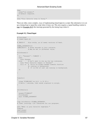 Advanced Bash-Scripting Guide
       then
          song="(no answer)"
          # Default response.
       fi

       echo "Your favorite song is $song."


       There are other, more complex, ways of implementing timed input in a script. One alternative is to set
       up a timing loop to signal the script when it times out. This also requires a signal handling routine to
       trap (see Example 29-5) the interrupt generated by the timing loop (whew!).


       Example 9-2. Timed Input

       #!/bin/bash
       # timed-input.sh

       # TMOUT=3       Also works, as of newer versions of Bash.

       TIMER_INTERRUPT=14
       TIMELIMIT=3 # Three seconds in this instance.
                    # May be set to different value.

       PrintAnswer()
       {
         if [ "$answer" = TIMEOUT ]
         then
           echo $answer
         else        # Don't want to mix up the two instances.
           echo "Your favorite veggie is $answer"
           kill $! # Kills no-longer-needed TimerOn function
                     #+ running in background.
                     # $! is PID of last job running in background.
         fi

       }


       TimerOn()
       {
         sleep $TIMELIMIT && kill -s 14 $$ &
         # Waits 3 seconds, then sends sigalarm to script.
       }


       Int14Vector()
       {
         answer="TIMEOUT"
         PrintAnswer
         exit $TIMER_INTERRUPT
       }

       trap Int14Vector $TIMER_INTERRUPT
       # Timer interrupt (14) subverted for our purposes.

       echo "What is your favorite vegetable "
       TimerOn
       read answer
       PrintAnswer



Chapter 9. Variables Revisited                                                                              87
 