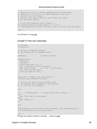 Advanced Bash-Scripting Guide

       #    Admittedly, this is a kludgy implementation of timed input.
       #    However, the "-t" option to "read" simplifies this task.
       #    See the "t-out.sh" script.
       #    However, what about timing not just single user input,
       #+   but an entire script?

       # If you need something really elegant ...
       #+ consider writing the application in C or C++,
       #+ using appropriate library functions, such as 'alarm' and 'setitimer.'

       exit 0


       An alternative is using stty.


       Example 9-3. Once more, timed input

       #!/bin/bash
       # timeout.sh

       # Written by Stephane Chazelas,
       #+ and modified by the document author.

       INTERVAL=5                        # timeout interval

       timedout_read() {
         timeout=$1
         varname=$2
         old_tty_settings=`stty -g`
         stty -icanon min 0 time ${timeout}0
         eval read $varname       # or just read $varname
         stty "$old_tty_settings"
         # See man page for "stty."
       }

       echo; echo -n "What's your name? Quick! "
       timedout_read $INTERVAL your_name

       # This may not work on every terminal type.
       # The maximum timeout depends on the terminal.
       #+ (it is often 25.5 seconds).

       echo

       if [ ! -z "$your_name" ] # If name input before timeout ...
       then
          echo "Your name is $your_name."
       else
          echo "Timed out."
       fi

       echo

       # The behavior of this script differs somewhat from "timed-input.sh."
       # At each keystroke, the counter resets.

       exit 0
       Perhaps the simplest method is using the -t option to read.


Chapter 9. Variables Revisited                                                    88
 