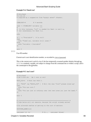 Advanced Bash-Scripting Guide

       Example 9-4. Timed read

       #!/bin/bash
       # t-out.sh
       # Inspired by a suggestion from "syngin seven" (thanks).


       TIMELIMIT=4              # 4 seconds

       read -t $TIMELIMIT variable <&1
       #                           ^^^
       # In this instance, "<&1" is needed for Bash 1.x and 2.x,
       # but unnecessary for Bash 3.x.

       echo

       if [ -z "$variable" ] # Is null?
       then
          echo "Timed out, variable still unset."
       else
          echo "variable = $variable"
       fi

       exit 0
$UID
       User ID number

       Current user's user identification number, as recorded in /etc/passwd

       This is the current user's real id, even if she has temporarily assumed another identity through su.
       $UID is a readonly variable, not subject to change from the command line or within a script, and is
       the counterpart to the id builtin.


       Example 9-5. Am I root?

       #!/bin/bash
       # am-i-root.sh:       Am I root or not?

       ROOT_UID=0       # Root has $UID 0.

       if [ "$UID" -eq "$ROOT_UID" ] # Will the real "root" please stand up?
       then
          echo "You are root."
       else
          echo "You are just an ordinary user (but mom loves you just the same)."
       fi

       exit 0


       # ============================================================= #
       # Code below will not execute, because the script already exited.

       # An alternate method of getting to the root of matters:

       ROOTUSER_NAME=root

       username=`id -nu`                     # Or...     username=`whoami`

Chapter 9. Variables Revisited                                                                                89
 