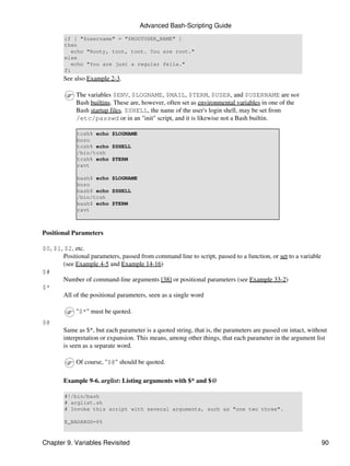 Advanced Bash-Scripting Guide
        if [ "$username" = "$ROOTUSER_NAME" ]
        then
           echo "Rooty, toot, toot. You are root."
        else
           echo "You are just a regular fella."
        fi
        See also Example 2-3.

             The variables $ENV, $LOGNAME, $MAIL, $TERM, $USER, and $USERNAME are not
             Bash builtins. These are, however, often set as environmental variables in one of the
             Bash startup files. $SHELL, the name of the user's login shell, may be set from
             /etc/passwd or in an "init" script, and it is likewise not a Bash builtin.

             tcsh% echo $LOGNAME
             bozo
             tcsh% echo $SHELL
             /bin/tcsh
             tcsh% echo $TERM
             rxvt

             bash$ echo $LOGNAME
             bozo
             bash$ echo $SHELL
             /bin/tcsh
             bash$ echo $TERM
             rxvt



Positional Parameters

$0, $1, $2, etc.
       Positional parameters, passed from command line to script, passed to a function, or set to a variable
       (see Example 4-5 and Example 14-16)
$#
       Number of command-line arguments [38] or positional parameters (see Example 33-2)
$*
       All of the positional parameters, seen as a single word

             "$*" must be quoted.
$@
        Same as $*, but each parameter is a quoted string, that is, the parameters are passed on intact, without
        interpretation or expansion. This means, among other things, that each parameter in the argument list
        is seen as a separate word.

             Of course, "$@" should be quoted.

        Example 9-6. arglist: Listing arguments with $* and $@

        #!/bin/bash
        # arglist.sh
        # Invoke this script with several arguments, such as "one two three".

        E_BADARGS=65



Chapter 9. Variables Revisited                                                                                 90
 