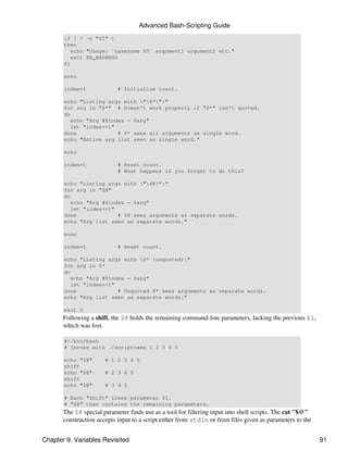 Advanced Bash-Scripting Guide
       if [ ! -n "$1" ]
       then
          echo "Usage: `basename $0` argument1 argument2 etc."
          exit $E_BADARGS
       fi

       echo

       index=1              # Initialize count.

       echo "Listing args with "$*":"
       for arg in "$*" # Doesn't work properly if "$*" isn't quoted.
       do
          echo "Arg #$index = $arg"
          let "index+=1"
       done              # $* sees all arguments as single word.
       echo "Entire arg list seen as single word."

       echo

       index=1              # Reset count.
                            # What happens if you forget to do this?

       echo "Listing args with "$@":"
       for arg in "$@"
       do
          echo "Arg #$index = $arg"
          let "index+=1"
       done              # $@ sees arguments as separate words.
       echo "Arg list seen as separate words."

       echo

       index=1              # Reset count.

       echo "Listing args with $* (unquoted):"
       for arg in $*
       do
          echo "Arg #$index = $arg"
          let "index+=1"
       done              # Unquoted $* sees arguments as separate words.
       echo "Arg list seen as separate words."

       exit 0
       Following a shift, the $@ holds the remaining command-line parameters, lacking the previous $1,
       which was lost.

       #!/bin/bash
       # Invoke with ./scriptname 1 2 3 4 5

       echo "$@"       # 1 2 3 4 5
       shift
       echo "$@"       # 2 3 4 5
       shift
       echo "$@"       # 3 4 5

       # Each "shift" loses parameter $1.
       # "$@" then contains the remaining parameters.
       The $@ special parameter finds use as a tool for filtering input into shell scripts. The cat "$@"
       construction accepts input to a script either from stdin or from files given as parameters to the


Chapter 9. Variables Revisited                                                                             91
 