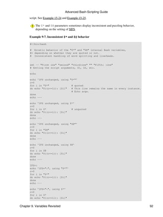 Advanced Bash-Scripting Guide

       script. See Example 15-24 and Example 15-25.

           The $* and $@ parameters sometimes display inconsistent and puzzling behavior,
           depending on the setting of $IFS.

       Example 9-7. Inconsistent $* and $@ behavior

       #!/bin/bash

       # Erratic behavior of the "$*" and "$@" internal Bash variables,
       #+ depending on whether they are quoted or not.
       # Inconsistent handling of word splitting and linefeeds.


       set -- "First one" "second" "third:one" "" "Fifth: :one"
       # Setting the script arguments, $1, $2, etc.

       echo

       echo 'IFS unchanged, using "$*"'
       c=0
       for i in "$*"               # quoted
       do echo "$((c+=1)): [$i]"   # This line remains the same in every instance.
                                   # Echo args.
       done
       echo ---

       echo 'IFS unchanged, using $*'
       c=0
       for i in $*                 # unquoted
       do echo "$((c+=1)): [$i]"
       done
       echo ---

       echo 'IFS unchanged, using "$@"'
       c=0
       for i in "$@"
       do echo "$((c+=1)): [$i]"
       done
       echo ---

       echo 'IFS unchanged, using $@'
       c=0
       for i in $@
       do echo "$((c+=1)): [$i]"
       done
       echo ---

       IFS=:
       echo 'IFS=":", using "$*"'
       c=0
       for i in "$*"
       do echo "$((c+=1)): [$i]"
       done
       echo ---

       echo 'IFS=":", using $*'
       c=0
       for i in $*
       do echo "$((c+=1)): [$i]"


Chapter 9. Variables Revisited                                                              92
 