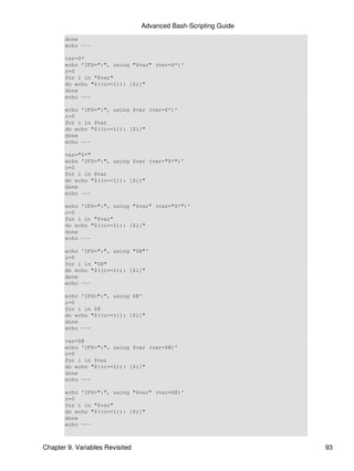 Advanced Bash-Scripting Guide
       done
       echo ---

       var=$*
       echo 'IFS=":", using "$var" (var=$*)'
       c=0
       for i in "$var"
       do echo "$((c+=1)): [$i]"
       done
       echo ---

       echo 'IFS=":", using $var (var=$*)'
       c=0
       for i in $var
       do echo "$((c+=1)): [$i]"
       done
       echo ---

       var="$*"
       echo 'IFS=":", using $var (var="$*")'
       c=0
       for i in $var
       do echo "$((c+=1)): [$i]"
       done
       echo ---

       echo 'IFS=":", using "$var" (var="$*")'
       c=0
       for i in "$var"
       do echo "$((c+=1)): [$i]"
       done
       echo ---

       echo 'IFS=":", using "$@"'
       c=0
       for i in "$@"
       do echo "$((c+=1)): [$i]"
       done
       echo ---

       echo 'IFS=":", using $@'
       c=0
       for i in $@
       do echo "$((c+=1)): [$i]"
       done
       echo ---

       var=$@
       echo 'IFS=":", using $var (var=$@)'
       c=0
       for i in $var
       do echo "$((c+=1)): [$i]"
       done
       echo ---

       echo 'IFS=":", using "$var" (var=$@)'
       c=0
       for i in "$var"
       do echo "$((c+=1)): [$i]"
       done
       echo ---



Chapter 9. Variables Revisited                                   93
 
